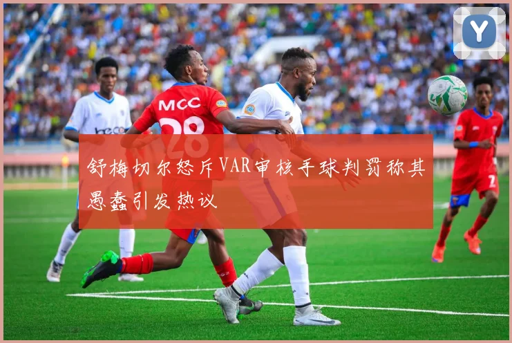 舒梅切尔怒斥VAR审核手球判罚称其愚蠢引发热议