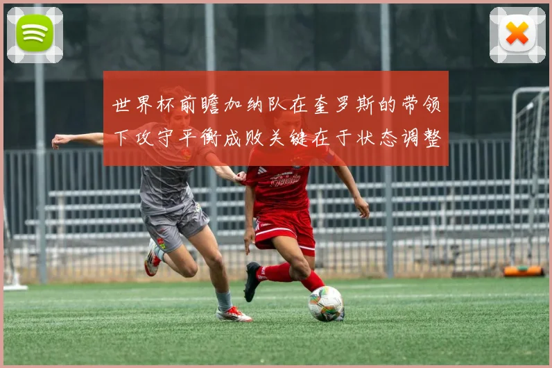 世界杯前瞻加纳队在奎罗斯的带领下攻守平衡成败关键在于状态调整