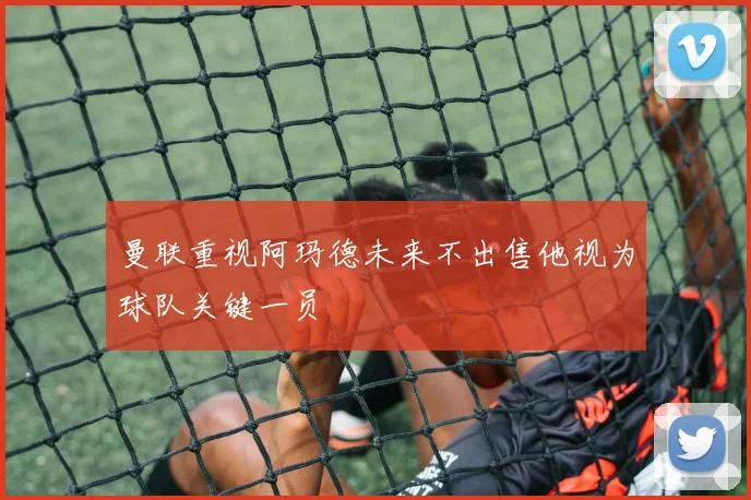 曼联重视阿玛德未来不出售他视为球队关键一员