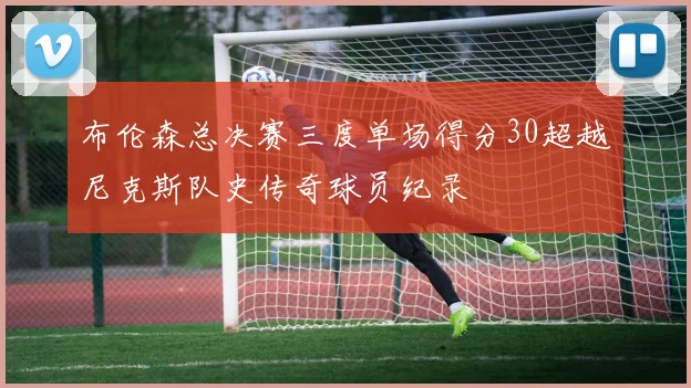 布伦森总决赛三度单场得分30超越尼克斯队史传奇球员纪录
