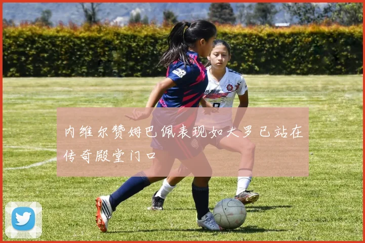 内维尔赞姆巴佩表现如大罗已站在传奇殿堂门口