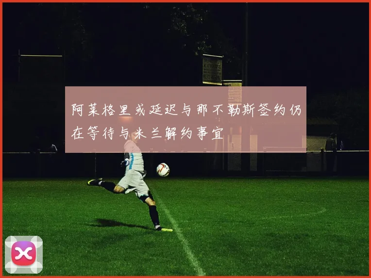 阿莱格里或延迟与那不勒斯签约仍在等待与米兰解约事宜
