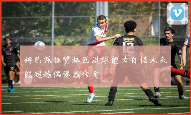 姆巴佩称赞梅西进球能力自信未来能超越偶像成传奇