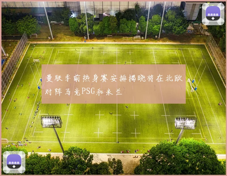 曼联季前热身赛安排揭晓将在北欧对阵马竞PSG和米兰