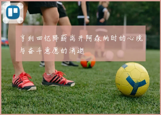亨利回忆降薪离开阿森纳时的心境与奋斗意愿的消逝