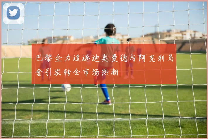 巴黎全力追逐迪奥曼德与阿克利乌舍引发转会市场热潮