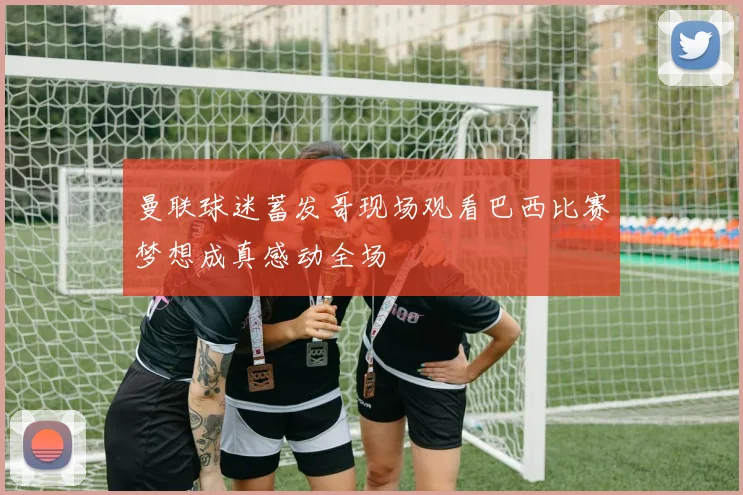 曼联球迷蓄发哥现场观看巴西比赛梦想成真感动全场