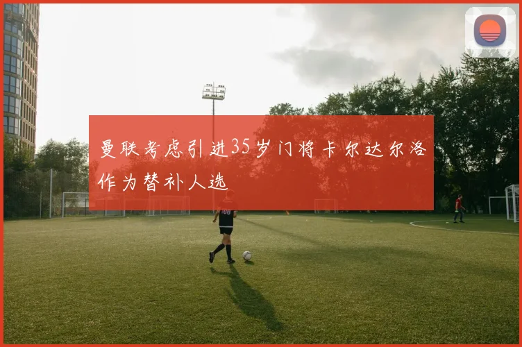 曼联考虑引进35岁门将卡尔达尔洛作为替补人选