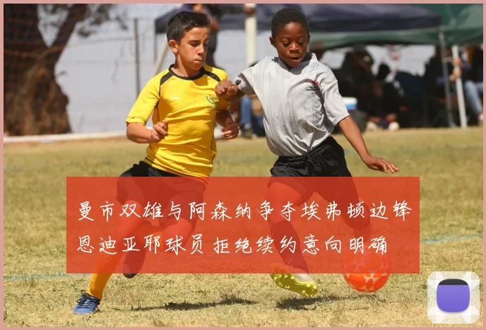 曼市双雄与阿森纳争夺埃弗顿边锋恩迪亚耶球员拒绝续约意向明确