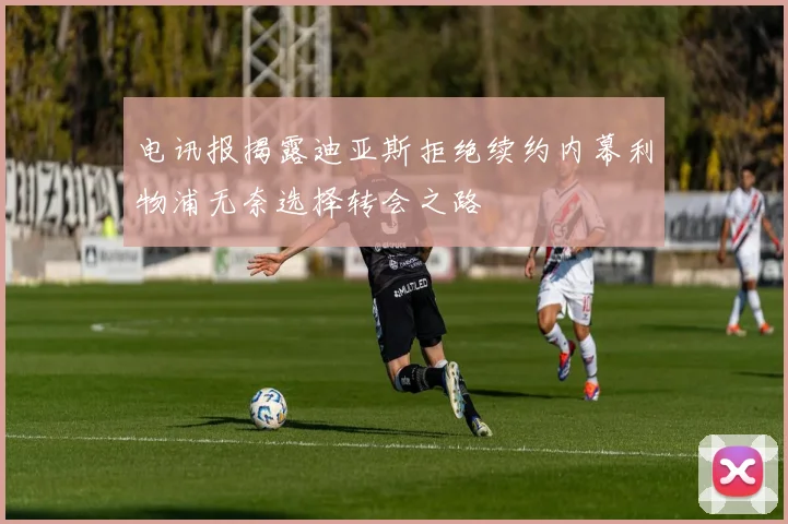 电讯报揭露迪亚斯拒绝续约内幕利物浦无奈选择转会之路