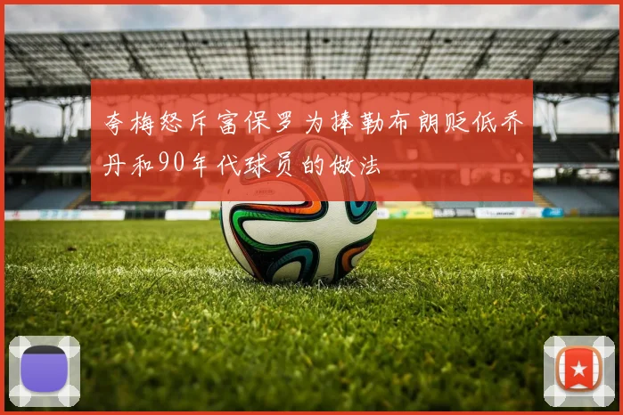 夸梅怒斥富保罗为捧勒布朗贬低乔丹和90年代球员的做法