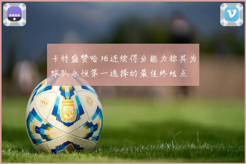 卡特盛赞哈珀连续得分能力称其为球队永恒第一选择的最佳终结点