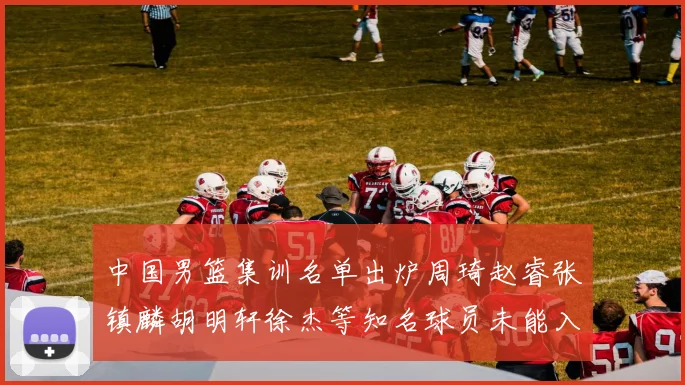 中国男篮集训名单出炉周琦赵睿张镇麟胡明轩徐杰等知名球员未能入选